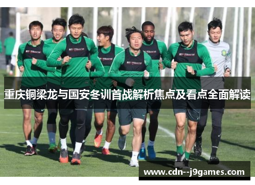 重庆铜梁龙与国安冬训首战解析焦点及看点全面解读