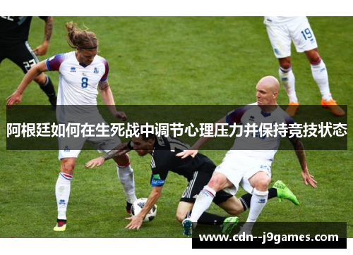 阿根廷如何在生死战中调节心理压力并保持竞技状态 阿根廷如何在生死战中调节心理压力并保持竞技状态