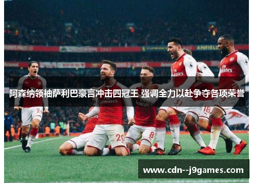 阿森纳领袖萨利巴豪言冲击四冠王 强调全力以赴争夺各项荣誉 阿森纳领袖萨利巴豪言冲击四冠王 强调全力以赴争夺各项荣誉