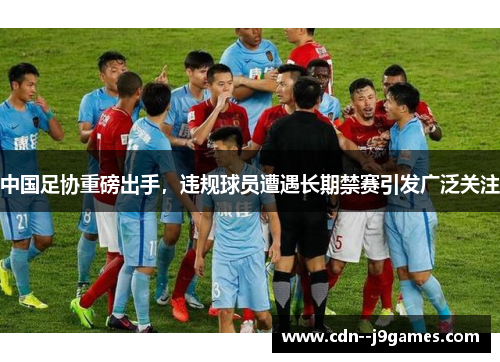 中国足协重磅出手，违规球员遭遇长期禁赛引发广泛关注
