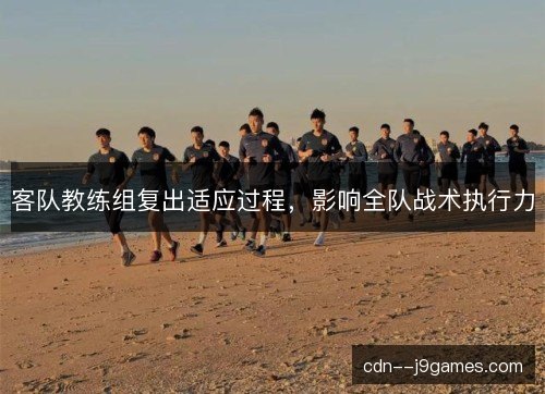 客队教练组复出适应过程，影响全队战术执行力
