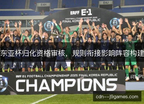 东亚杯归化资格审核,规则衔接影响阵容构建 东亚杯归化资格审核,规则衔接影响阵容构建